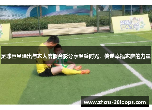 足球巨星晒出与家人度假合影分享温馨时光，传递幸福家庭的力量