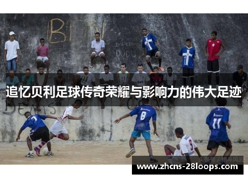 追忆贝利足球传奇荣耀与影响力的伟大足迹