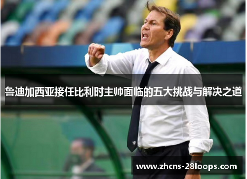 鲁迪加西亚接任比利时主帅面临的五大挑战与解决之道