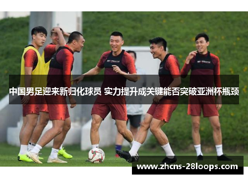 中国男足迎来新归化球员 实力提升成关键能否突破亚洲杯瓶颈 中国男足迎来新归化球员 实力提升成关键能否突破亚洲杯瓶颈