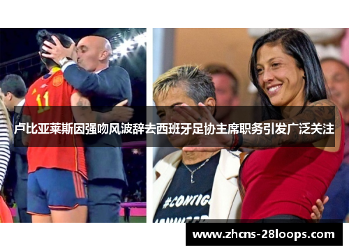 卢比亚莱斯因强吻风波辞去西班牙足协主席职务引发广泛关注
